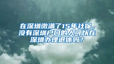 在深圳缴满了15年社保，没有深圳户口的人可以在深圳办理退休吗？