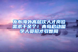 发布海外高层次人才岗位需求千余个！青岛启动留学人员招才引智周