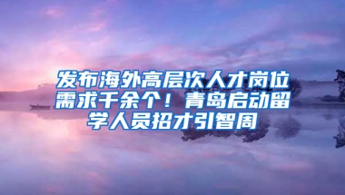 发布海外高层次人才岗位需求千余个！青岛启动留学人员招才引智周