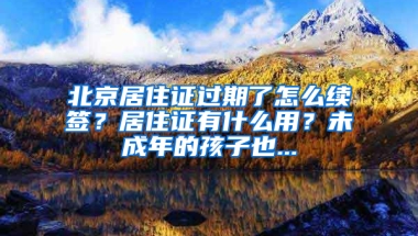 北京居住证过期了怎么续签？居住证有什么用？未成年的孩子也...