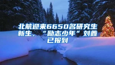 北航迎来6650名研究生新生，“励志少年”刘鑫已报到