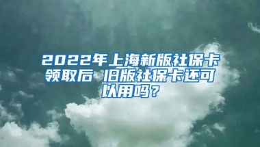 2022年上海新版社保卡领取后 旧版社保卡还可以用吗？