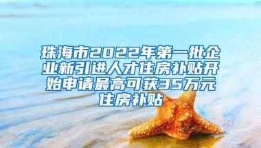 珠海市2022年第一批企业新引进人才住房补贴开始申请最高可获35万元住房补贴