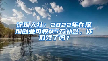 深圳人社：2022年在深圳创业可领45万补贴，你们领了吗？