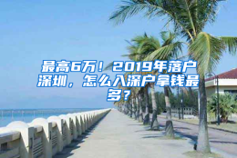 最高6万！2019年落户深圳，怎么入深户拿钱最多？