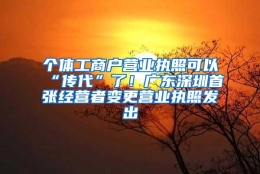 个体工商户营业执照可以“传代”了！广东深圳首张经营者变更营业执照发出