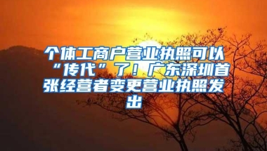 个体工商户营业执照可以“传代”了！广东深圳首张经营者变更营业执照发出