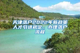 天津落户2022年新政策人才引进规定，办理落户流程↓