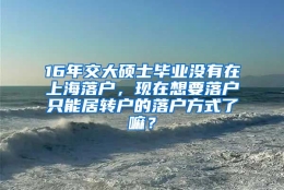 16年交大硕士毕业没有在上海落户，现在想要落户只能居转户的落户方式了嘛？