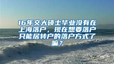 16年交大硕士毕业没有在上海落户，现在想要落户只能居转户的落户方式了嘛？