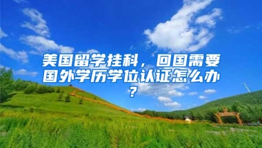 美国留学挂科，回国需要国外学历学位认证怎么办？