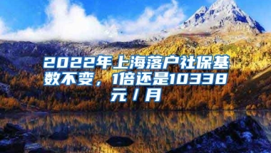 2022年上海落户社保基数不变，1倍还是10338元／月