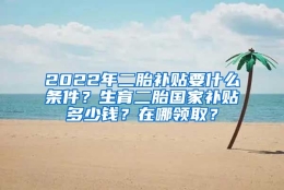 2022年二胎补贴要什么条件？生育二胎国家补贴多少钱？在哪领取？