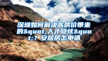 深圳如何解决高房价带来的"人才隐忧"？安居房怎申请