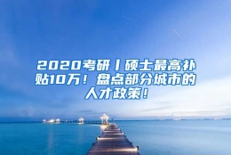 2020考研丨硕士最高补贴10万！盘点部分城市的人才政策！