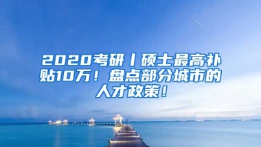 2020考研丨硕士最高补贴10万！盘点部分城市的人才政策！