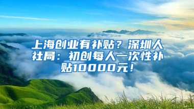 上海创业有补贴？深圳人社局：初创每人一次性补贴10000元！