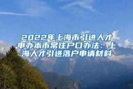 2022年上海市引进人才申办本市常住户口办法：上海人才引进落户申请材料