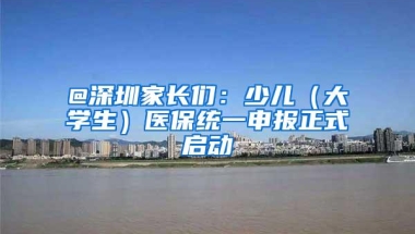 @深圳家长们：少儿（大学生）医保统一申报正式启动