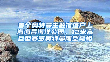 首个奥特曼主题馆落户上海海昌海洋公园，12米高巨型赛罗奥特曼雕塑亮相