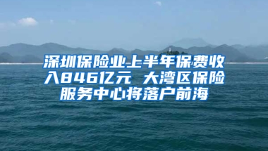 深圳保险业上半年保费收入846亿元 大湾区保险服务中心将落户前海