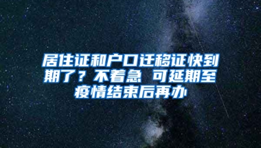 居住证和户口迁移证快到期了？不着急 可延期至疫情结束后再办