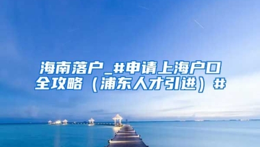 海南落户_#申请上海户口全攻略（浦东人才引进）#