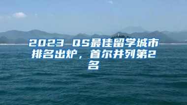 2023 QS最佳留学城市排名出炉，首尔并列第2名