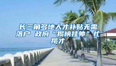 长三角多地人才补贴无需落户 政府“揭榜挂帅”忙揽才