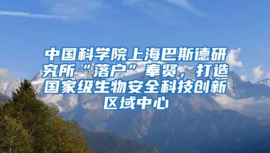 中国科学院上海巴斯德研究所“落户”奉贤，打造国家级生物安全科技创新区域中心