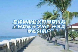 怎样利用业余时间获得与全日制同等学历？还可享受积分落户