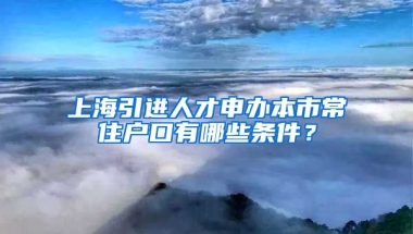 上海引进人才申办本市常住户口有哪些条件？