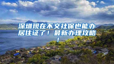 深圳现在不交社保也能办居住证了！最新办理攻略！