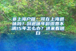 非上海户籍，可在上海退休吗？到退休年龄缴费不满15年怎么办？进来看明白→