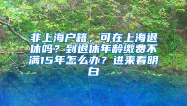 非上海户籍，可在上海退休吗？到退休年龄缴费不满15年怎么办？进来看明白→