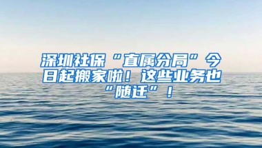 深圳社保“直属分局”今日起搬家啦！这些业务也“随迁”！