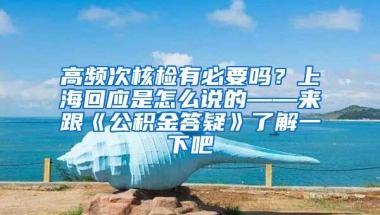 高频次核检有必要吗？上海回应是怎么说的——来跟《公积金答疑》了解一下吧