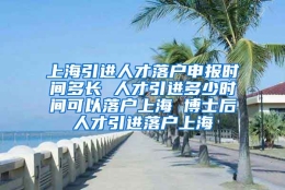 上海引进人才落户申报时间多长 人才引进多少时间可以落户上海 博士后人才引进落户上海