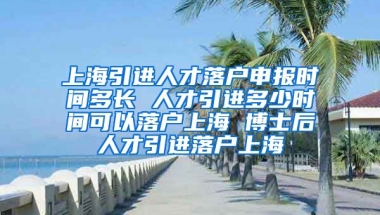 上海引进人才落户申报时间多长 人才引进多少时间可以落户上海 博士后人才引进落户上海