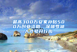 最高300万安家补贴500万创业资助，深圳罗湖人才号开行啦