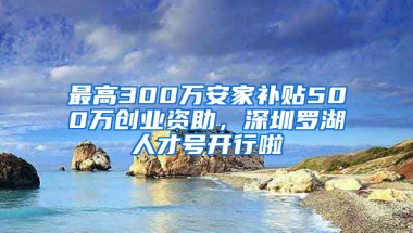 最高300万安家补贴500万创业资助，深圳罗湖人才号开行啦