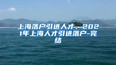 上海落户引进人才，2021年上海人才引进落户-完结