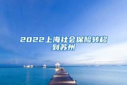 2022上海社会保险转移到苏州