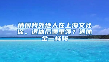 请问我外地人在上海交社保。退休后哪里领？退休金一样吗