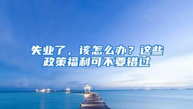 失业了，该怎么办？这些政策福利可不要错过