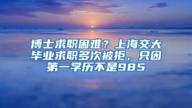 博士求职困难？上海交大毕业求职多次被拒，只因第一学历不是985