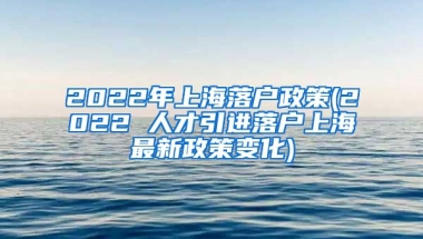 2022年上海落户政策(2022 人才引进落户上海最新政策变化)