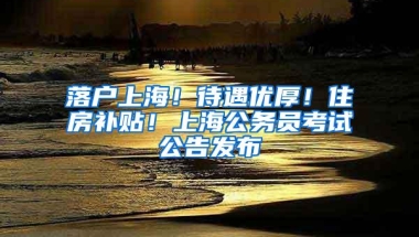 落户上海！待遇优厚！住房补贴！上海公务员考试公告发布