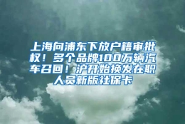 上海向浦东下放户籍审批权！多个品牌100万辆汽车召回！沪开始换发在职人员新版社保卡