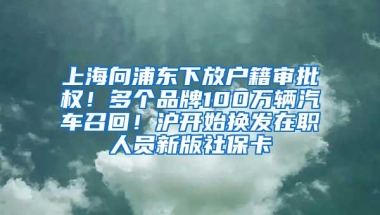 上海向浦东下放户籍审批权！多个品牌100万辆汽车召回！沪开始换发在职人员新版社保卡